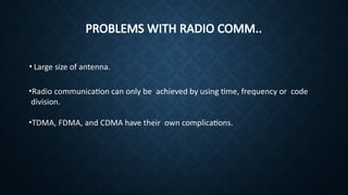 PROBLEMS WITH RADIO COMM..
• Large size of antenna.
•Radio communication can only be achieved by using time, frequency or code
division.
•TDMA, FDMA, and CDMA have their own complications.
 