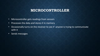 MICROCONTROLLER
• Microcontroller gets readings from sensors
• Processes the data and stores it in memory
• Occasionally turns on the receiver to see if anyone is trying to communicate
with it
• Sends messages
 