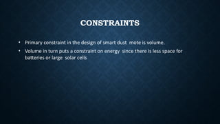 CONSTRAINTS
• Primary constraint in the design of smart dust mote is volume.
• Volume in turn puts a constraint on energy since there is less space for
batteries or large solar cells
 