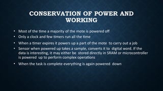 CONSERVATION OF POWER AND
WORKING
• Most of the time a majority of the mote is powered off
• Only a clock and few timers run all the time
• When a timer expires it powers up a part of the mote to carry out a job
• Sensor when powered up takes a sample, converts it to digital word. If the
data is interesting, it may either be stored directly in SRAM or microcontroller
is powered up to perform complex operations
• When the task is complete everything is again powered down
 