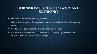 CONSERVATION OF POWER AND
WORKING
• Receiver is also controlled by a timer
• When timer expires ,the receiver powers up and looks for an incoming
packet
• If it does not see a packet , it is powered down again
• If a packet is received microcontroller is powered up and used to
interpret the contents of the message.
 