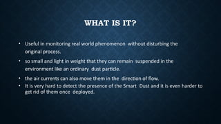 WHAT IS IT?
• Useful in monitoring real world phenomenon without disturbing the
original process.
• so small and light in weight that they can remain suspended in the
environment like an ordinary dust particle.
• the air currents can also move them in the direction of flow.
• It is very hard to detect the presence of the Smart Dust and it is even harder to
get rid of them once deployed.
 