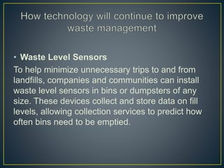 • Waste Level Sensors
To help minimize unnecessary trips to and from
landfills, companies and communities can install
waste level sensors in bins or dumpsters of any
size. These devices collect and store data on fill
levels, allowing collection services to predict how
often bins need to be emptied.
 