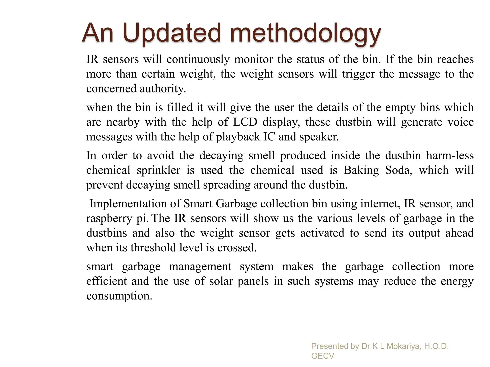 An Updated methodology
IR sensors will continuously monitor the status of the bin. If the bin reaches
more than certain weight, the weight sensors will trigger the message to the
concerned authority.
when the bin is filled it will give the user the details of the empty bins which
are nearby with the help of LCD display, these dustbin will generate voice
messages with the help of playback IC and speaker.
In order to avoid the decaying smell produced inside the dustbin harm-less
chemical sprinkler is used the chemical used is Baking Soda, which will
prevent decaying smell spreading around the dustbin.
Implementation of Smart Garbage collection bin using internet, IR sensor, and
raspberry pi. The IR sensors will show us the various levels of garbage in the
dustbins and also the weight sensor gets activated to send its output ahead
when its threshold level is crossed.
smart garbage management system makes the garbage collection more
efficient and the use of solar panels in such systems may reduce the energy
consumption.
Presented by Dr K L Mokariya, H.O.D,
GECV
 