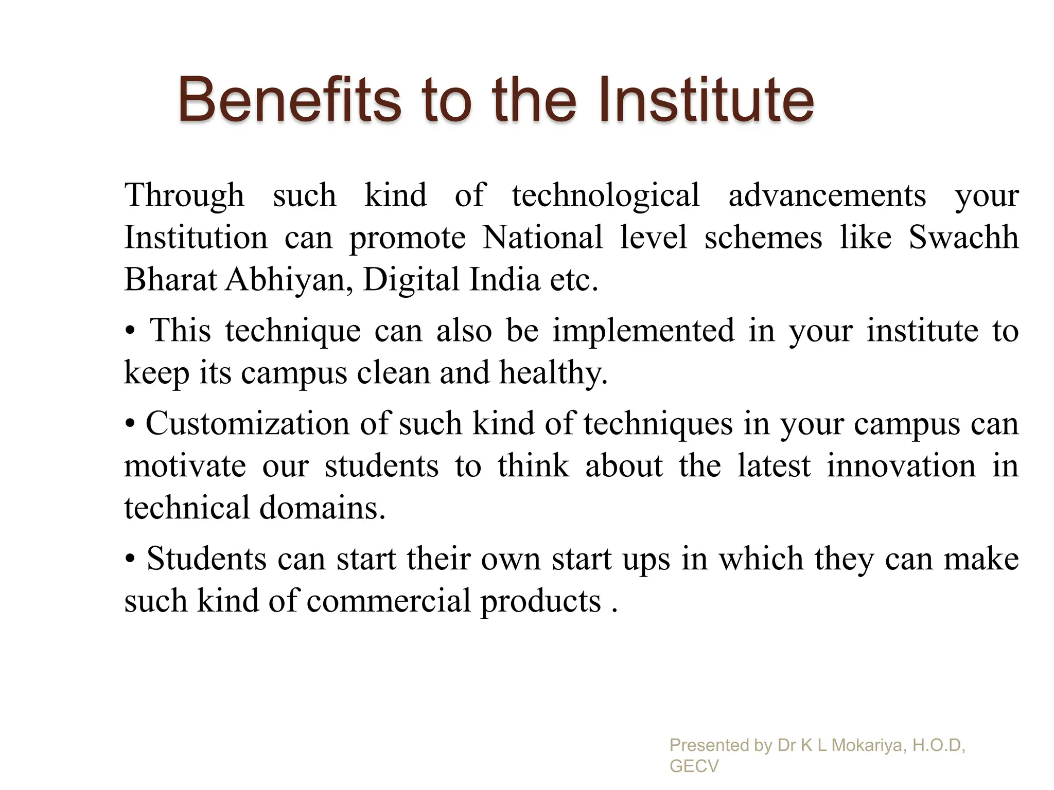 Benefits to the Institute
Through such kind of technological advancements your
Institution can promote National level schemes like Swachh
Bharat Abhiyan, Digital India etc.
• This technique can also be implemented in your institute to
keep its campus clean and healthy.
• Customization of such kind of techniques in your campus can
motivate our students to think about the latest innovation in
technical domains.
• Students can start their own start ups in which they can make
such kind of commercial products .
Presented by Dr K L Mokariya, H.O.D,
GECV
 