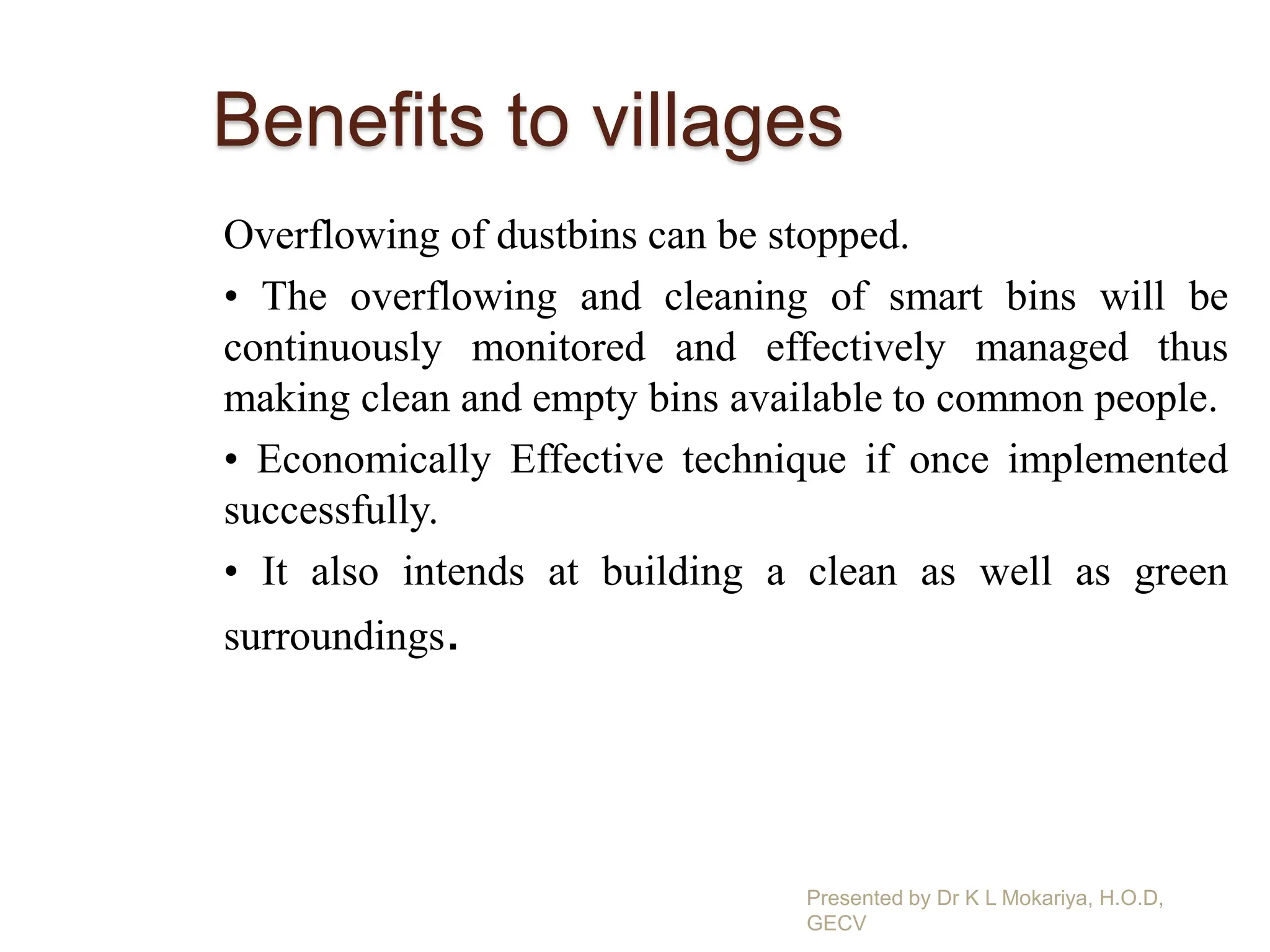 Benefits to villages
Overflowing of dustbins can be stopped.
• The overflowing and cleaning of smart bins will be
continuously monitored and effectively managed thus
making clean and empty bins available to common people.
• Economically Effective technique if once implemented
successfully.
• It also intends at building a clean as well as green
surroundings.
Presented by Dr K L Mokariya, H.O.D,
GECV
 