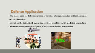 • The motes used for defense purpose of consists of magnetometer, a vibration sensor
and a GPS receiver.
• Spread on the battlefield by moving vehicles or soldiers with modified binoculars.
• Also used to monitor critical parts of aircrafts and other war vehicles.
 