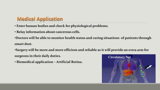 Circulatory Net
• Enter human bodies and check for physiological problems.
• Relay information about cancerous cells.
•Doctors will be able to monitor health status and curing situations of patients through
smart dust.
•Surgery will be more and more efficient and reliable as it will provide an extra arm for
surgeons in their daily duties.
• Biomedical application – Artificial Retina.
 