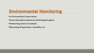 • In Environment Conservation.
• Detect hazardous chemical and biological agents.
• Monitoring nature of animals.
• Measuring Temperature , humidity, etc.
 