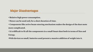 • Relative high power consumption.
• Hence can be used only for a short duration of time.
• Components like active beam-steering mechanism makes the design of the dust mote
more complicated.
• It is difficult to fit all the components in a small Smart dust both in terms of Size and
Energy.
•With devices so small, batteries used present a massive addition of weight into it.
 