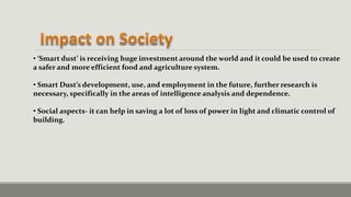 • ‘Smart dust’ is receiving huge investment around the world and it could be used to create
a safer and more efficient food and agriculture system.
• Smart Dust’s development, use, and employment in the future, further research is
necessary, specifically in the areas of intelligence analysis and dependence.
• Social aspects- it can help in saving a lot of loss of power in light and climatic control of
building.
 