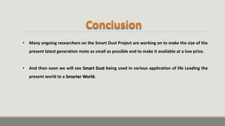 • Many ongoing researchers on the Smart Dust Project are working on to make the size of the
present latest generation mote as small as possible and to make it available at a low price.
• And then soon we will see Smart Dust being used in various application of life Leading the
present world to a Smarter World.
 