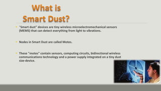  "Smart dust" devices are tiny wireless microelectromechanical sensors
(MEMS) that can detect everything from light to vibrations.
 Nodes in Smart Dust are called Motes.
 These "motes" contain sensors, computing circuits, bidirectional wireless
communications technology and a power supply integrated on a tiny dust
size-device.
 