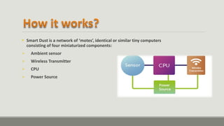  Smart Dust is a network of ‘motes’, identical or similar tiny computers
consisting of four miniaturized components:
 Ambient sensor
 Wireless Transmitter
 CPU
 Power Source
 