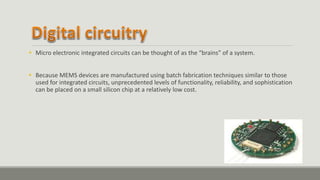  Micro electronic integrated circuits can be thought of as the “brains” of a system.
 Because MEMS devices are manufactured using batch fabrication techniques similar to those
used for integrated circuits, unprecedented levels of functionality, reliability, and sophistication
can be placed on a small silicon chip at a relatively low cost.
 