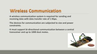 •A wireless communication system is required for sending and
receiving data with data transfer rate of 1 Kbps.
•The devices for communication are subjected to size and power
constraints.
•It must support bi-directional communication between a central
transceiver and up to 1000 dust motes.
 