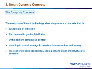 2. Smart Dynamic Concrete
The Everyday Concrete
The new state of the art technology allows to produce a concrete that is
 Without aid of Vibration
 Can be used in grades 20-40 Mpa
 with optimum cementious content
 resulting in overall savings in construction –save time and money
 This concrete adds economical, ecological and ergonomicalvalues to
concrete
 