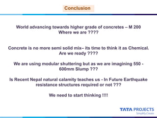 World advancing towards higher grade of concretes – M 200
Where we are ????
Concrete is no more semi solid mix– its time to think it as Chemical.
Are we ready ????
We are using modular shuttering but as we are imagining 550 -
600mm Slump ???
Is Recent Nepal natural calamity teaches us - In Future Earthquake
resistance structures required or not ???
We need to start thinking !!!!
Conclusion
 