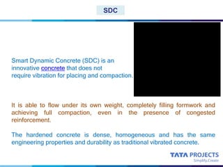 SDC
Smart Dynamic Concrete (SDC) is an
innovative concrete that does not
require vibration for placing and compaction.
It is able to flow under its own weight, completely filling formwork and
achieving full compaction, even in the presence of congested
reinforcement.
The hardened concrete is dense, homogeneous and has the same
engineering properties and durability as traditional vibrated concrete.
 