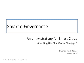 Smart e-Governance
An entry strategy for Smart Cities
Adapting the Blue Ocean Strategy*
Shubham Bhattacharya
July 26, 2013
* Authored by W. Chan Kim & Renée Mauborgne
 