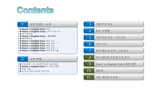  Smart e-English Tutor 개요
 Smart e-English Tutor 3가지 구성 요소
 다니 영문법
 Smart e-English Tutor 알고리즘
 애니메이션
 Smart e-English Tutor 학습 기능
 Smart e-English Tutor 학습 효과 - 1
 Smart e-English Tutor 학습 기간
 Smart e-English Tutor 학습 효과 – 2
 Smart e-English Tutor 학습 효과 – 3
 시장 환경 – 중, 고등학생 영어 교육 환경
 Smart e-English Tutor 의 시장 경쟁력
 목표 시장
 초,중,고 영어 사교육 시장 규모
사업 컨텐츠 소개
시장 현황
홍보 ,마케팅
수익 구조
사업 추진 자금 – 1차 년도
예상 매출 & 손익 – 1차 년도
다니 영문법 수강생 수강 후기
영문법
Smart e-English Tutor 화면 캡쳐
사업 추진 일정
사업 제안자 프로필
 