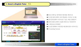 1. Smart e-English Tutor 개요
새로운 해석 & 영작원리 영문법을 엔진으로
시스템 칠판 상에서 전자 학습하는 이러닝 시스템,
실제 강의실에서 이루어질 수 있는 학습 상황들이
컴퓨터 화면 상에서 모듈화 버튼으로 처리되어서
그 버튼들을 클릭하면
시스템 칠판에서 독창적인 애니메이션이 이루어지는
E-Learning System
 