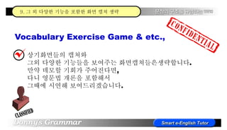 Vocabulary Exercise Game & etc.,
상기화면들의 캡쳐와
그외 다양한 기능들을 보여주는 화면캡쳐들은생략합니다.
만약 데모할 기회가 주어진다면,
다니 영문법 개론을 포함해서
그때에 시연해 보여드리겠습니다.
9. 그 외 다양한 기능을 포함한 화면 캡쳐 생략
 
