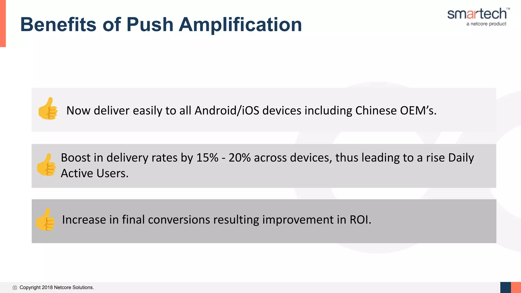 Copyright 2018 Netcore Solutions.
Benefits of Push Amplification
Now deliver easily to all Android/iOS devices including Chinese OEM’s.
Boost in delivery rates by 15% - 20% across devices, thus leading to a rise Daily
Active Users.
Increase in final conversions resulting improvement in ROI.