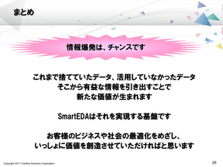 Copyright 2011 Toshiba Solutions Corporation 26
まとめ
これまで捨てていたデータ、活用していなかったデータ
そこから有益な情報を引き出すことで
新たな価値が生まれます
SmartEDAはそれを実現する基盤です
お客様のビジネスや社会の最適化をめざし、
いっしょに価値を創造させていただければと思います
情報爆発は、チャンスです
 