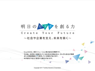 Copyright 2011 Toshiba Solutions Corporation
• SmartEDAは、東芝ソリューション株式会社の商標です。
• その他、本資料に記載されている社名及び商品名は、それぞれ各社が商標
または登録商標として使用している場合があります。
• 本内容は予告なく変更する場合があります。
 
