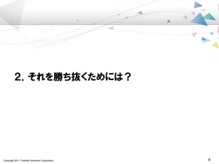 Copyright 2011 Toshiba Solutions Corporation 6
２．それを勝ち抜くためには？
 