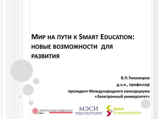 Мир на пути к Smart Education: новые возможности  для  развития В.П.Тихомиров д.э.н., профессор президент Международного консорциума «Электронный университет»  