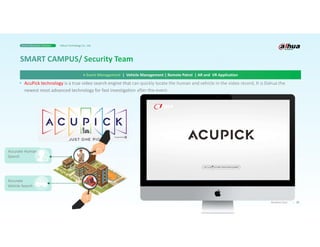19
Business Case
> Event Management | Vehicle Management | Remote Patrol | AR and VR Application
Smart Education Solution Dahua Technology Co., Ltd.
• AcuPick technology is a true video search engine that can quickly locate the human and vehicle in the video record, It is Dahua the
newest most advanced technology for fast investigation after the event.
 