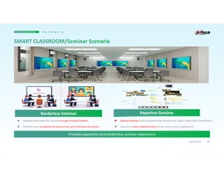 25
Business Case
Provides paperless and borderless seminar experience
 DeepHub Board makes the seminar no longer limited by location.
 Different teams can operate the canvas at the same time across the schools.
Borderless Seminar
 Massive templates such as brainstorming, flowchart etc. makes collaboration more efficient.
 Supports to insert multiple formats files like video, pictures ,websites etc.
Paperless Seminar
Smart Education Solution Dahua Technology Co., Ltd.
 