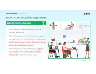 27
Business Case
• A cost-effective configuration requires only the
DeepHub whiteboard.
• With the Broadcast APP in the whiteboard, supports
sharing the screen to other device, then students can
watch the content you through a URL on their devices
without downloading any software.
• With the Record APP in the whiteboard, supports
recording the screen and the audio input to the
whiteboard for student after-class review .
Cost-effective Configuration
Smart Education Solution Dahua Technology Co., Ltd.
 