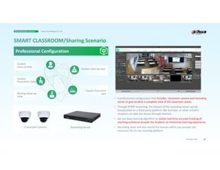 Student
close-up view
28
Business Case
Professional Configuration
Recording Server
Classroom Camera
• A professional configuration that includes classroom camera and recording
server to give student a complete view of the classroom scene.
• Through RTMP streaming, the stream of the recording server can be
broadcasted on a third-party platform like YouTube, so other school’s
students can take the lesson through Internet.
• we use deep learning algorithm to realize real-time accurate tracking of
teaching activity to provide the students an immersive learning experience.
• Recording sever will also record the lessons which can provide rich
resources for on-line learning platform
Student
Panoramic view
Writing close-up
view
Teacher close-up view
Teacher Panoramic
view
Smart Education Solution Dahua Technology Co., Ltd.
 