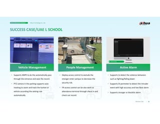 • Supports to detect the violence behaviors
such as fighting/falling down
• Supports AI perimeter to detect the intruder
event with high accuracy and low false alarm
• Supports stranger or blocklist alarm
• Deploy access control to exclude the
stranger enter campus to decrease the
security risk.
• FR access control can be also work as
attendance terminal through check in and
check out record.
• Supports ANPR to do the automatically pass
through the entrance and save the record.
• PTZ camera in the parking supports auto
tracking to zoom and track the human or
vehicle according the setting rule
automatically
32
Business Case
Click to play
Active Alarm
People Management
Vehicle Management
Smart Education Solution Dahua Technology Co., Ltd.
 