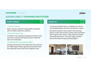 33
Business Case
Teacher Tracking:
Better response and best tracking effect compared
with the video conference solutions.
Interactive Experience:
The effect in the meeting of using two cameras at the
same time using the dual-video function makes the
class more interactive.
Audio & Video Synchronization Effect:
The fast transmission of the video from the camera to
the HDMI output makes a good synchronization with
the audio that comes from the microphone array.
Solution Highlight
• “C training institution focus on develop the cultural
interchange between Peruvian and American culture.
• During the pandemic they couldn’t have teaching
classes so they start to find a solution that could allow
them to give online classes. They wanted to prepare
at least 60 classrooms, in the first stage, and start
with online lesson to keep teaching English. ”
Background
Smart Education Solution Dahua Technology Co., Ltd.
 