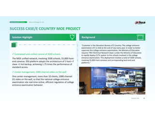 36
Business Case
“Customer is the Education Bureau of E Country. The college entrance
examination of E is held at the end of July every year. In order to better
supervise the college entrance examination, the Ministry of Education
requires TRD (Technical Research Dept.) under the Ministry of Education
to rapidly deploy CCTV system to the schools involved in the college
entrance examination. This deployment involves a total of 3500 schools,
involving 55,000 front cameras and corresponding back-end and
platforms.”
Background
 Centralized and unified control of 3500 schools:
The MOE unified network, involving 3500 schools, 55,000 front-
end cameras. DSS platform adopts the architecture of 1 host +7
slave +1 hot backup, achieving 1.75 times the performance of
standard access.
 Center management, 1000-channel video on the wall:
One center management, more than 10 clients, 1000-channel
D1 video on the wall, so that the national college entrance
examination site real-time online, efficient regulation of college
entrance examination behavior.
Solution Highlight
Smart Education Solution Dahua Technology Co., Ltd.
 