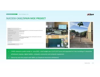 37
Business Case
• E MOE released a public tender in June,2022 , total budget was 12,472,537 Euros and separated to 5 lots including of interactive
whiteboard, laptops, digital tablets., computer accessories and computer equipment.
• Dahua has won this project with 3000+ pcs Deephub interactive whiteboard.
Smart Education Solution Dahua Technology Co., Ltd.
 