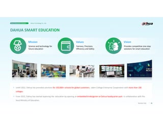 05
Business Case
• Untill 2022, Dahua has provided solutions for 150,000+ schools for global customers., taken College-Enterprise Cooperation with more than 100
colleges.
• From 2022, Dahua has started exploring the education by opening an embedded kindergarten at Dahua headquarter park in collaboration with the
local Ministry of Education.
Science and technology for
future education
Mission
Fairness, Precision,
Efficiency and Safety
Values
Provides competitive one-stop
solutions for smart education
Vision
Smart Education Solution Dahua Technology Co., Ltd.
 