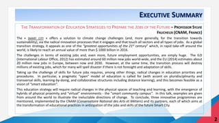 EXECUTIVE SUMMARY
THE TRANSFORMATION OF EDUCATION STRATEGIES TO PREPARE THE JOBS OF THE FUTURE – PROFESSOR SYLVIE
FAUCHEUX (CNAM, FRANCE)
The « SMART CITY » offers a solution to climate change challenges (and, more generally, for the transition towards
sustainability), via the radical innovation processes that it engages and that touch all sectors and all types of jobs. As a global
transition strategy, it appeals as one of the “greatest opportunities of the 21st century” which, in rapid take-off around the
world, is likely to reach an annual value of more than $ 1000 billion in 2016.
The challenges in terms of existing jobs and, even more, future employment opportunities, are simply huge. The ILO
(International Labour Office, 2012) has estimated around 60 million new jobs world-wide, and the EU (2014) estimates about
20 million new jobs in Europe, between now and 2030. However, at the same time, the transition process will destroy
millions of existing jobs, which for many will spell disaster if there is not foresight and adaptation of skills.
Taking up the challenge of skills for future jobs requires, among other things, radical changes in education priorities and
procedures. In particular, a pragmatic “open” model of education is called for (with accent on pluridisciplinarity and
transversal skills, learning-by-doing, and collaborative structures including distance learning), and this becomes feasible as a
vision of “smart education”.
This education strategy will require radical changes in the physical spaces of teaching and learning, with the emergence of
hybrids of physical proximity and “virtual” environments - the “smart community campus”. In this talk, examples are given
from around the world to illustrate the ineluctable directions of change. To conclude, three innovative programmes are
mentioned, implemented by the CNAM (Conservatoire National des Arts et Métiers) and its partners, each of which aims at
the transformation of educational practices in anticipation of the jobs and skills of the future Smart City.
2
 