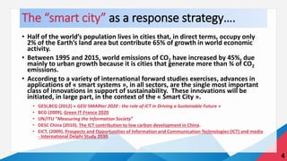 The “smart city” as a response strategy….
• Half of the world’s population lives in cities that, in direct terms, occupy only
2% of the Earth’s land area but contribute 65% of growth in world economic
activity.
• Between 1995 and 2015, world emissions of CO2 have increased by 45%, due
mainly to urban growth because it is cities that generate more than ¾ of CO2
emissions.
• According to a variety of international forward studies exercises, advances in
applications of « smart systems », in all sectors, are the single most important
class of innovations in support of sustainability. These innovations will be
initiated, in large part, in the context of the « Smart City ».
• GESI,BCG (2012) « GESI SMARter 2020 : the role of ICT in Driving a Sustainable Future »
• BCG (2009), Green IT-France 2020
• UN/ITU “Measuring the Information Society”
• DESC China (2010), The ICT contribution to low carbon development in China.
• EICT, (2009), Prospects and Opportunities of Information and Communication Technologies (ICT) and media
- International Delphi Study 2030.
4
 