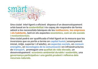 Una ciutat intel·ligent o eficient disposa d’un desenvolupament
urbà basat en la sostenibilitatsostenibilitatsostenibilitatsostenibilitat i és capaç de respondre de forma
adient a les necessitats bàsiques de les institucionsinstitucionsinstitucionsinstitucions, les, les, les, les empresesempresesempresesempreses
iiii elselselsels habitantshabitantshabitantshabitants, tant en els aspectes econòmicseconòmicseconòmicseconòmics,,,, comcomcomcom enenenen elselselsels socialssocialssocialssocials
iiii mediambientals.
Una ciutat podrà ser qualificada d’intel·ligent en la mesura que les
inversions que es portin a terme en capitalcapitalcapitalcapital humhumhumhumàààà ( ensenyament
inicial, mitjà, superior i d’adults), enenenen aspectesaspectesaspectesaspectes socialssocialssocialssocials, en consumconsumconsumconsum
energenergenergenergèèèètictictictic, en tecnologiestecnologiestecnologiestecnologies de lade lade lade la comunicacicomunicacicomunicacicomunicacióóóó i en infraestructures
de transporttransporttransporttransport,,,, promoguin una qualitatqualitatqualitatqualitat de vida elevada,de vida elevada,de vida elevada,de vida elevada, un
desenvolupament econòmiceconòmiceconòmiceconòmic----ambiental durable i sostenibleambiental durable i sostenibleambiental durable i sostenibleambiental durable i sostenible, una
governangovernangovernangovernanççççaaaa participativaparticipativaparticipativaparticipativa i unaunaunauna gestigestigestigestióóóó prudentprudentprudentprudent i reflexivai reflexivai reflexivai reflexiva delsdelsdelsdels
recursosrecursosrecursosrecursos naturalsnaturalsnaturalsnaturals....
 