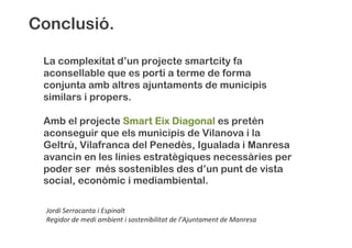 La complexitat d’un projecte smartcity fa
aconsellable que es porti a terme de forma
conjunta amb altres ajuntaments de municipis
similars i propers.
Amb el projecte SmartSmartSmartSmart EixEixEixEix DiagonalDiagonalDiagonalDiagonal es pretén
aconseguir que els municipis de Vilanova i la
Geltrú, Vilafranca del Penedès, Igualada i Manresa
avancin en les línies estratègiques necessàries per
poder ser més sostenibles des d’un punt de vista
social, econòmic i mediambiental.
Conclusió.
Jordi Serracanta i Espinalt
Regidor de medi ambient i sostenibilitat de l’Ajuntament de Manresa
 
