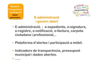 Govern:
Transparència
i participació
Smart
governance
• E-administració. : e-expedients, e-signatura,
e-registre, e-notificació, e-factura, carpeta
ciutadana i professional,..
• Plataforma d’alertes i participació a mòbil.
• Indicadors de transparència, pressupost
municipal i dades obertes.
• …..
EEEE----administraciadministraciadministraciadministracióóóó
i govern oberti govern oberti govern oberti govern obert
 