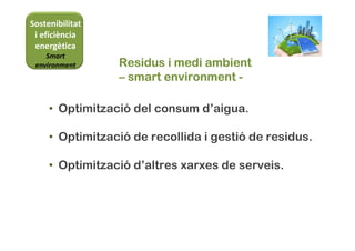 Sostenibilitat
i eficiència
energètica
Smart
environment Residus i medi ambientResidus i medi ambientResidus i medi ambientResidus i medi ambient
–––– smartsmartsmartsmart environmentenvironmentenvironmentenvironment ----
• Optimització del consum d’aigua.
• Optimització de recollida i gestió de residus.
• Optimització d’altres xarxes de serveis.
 