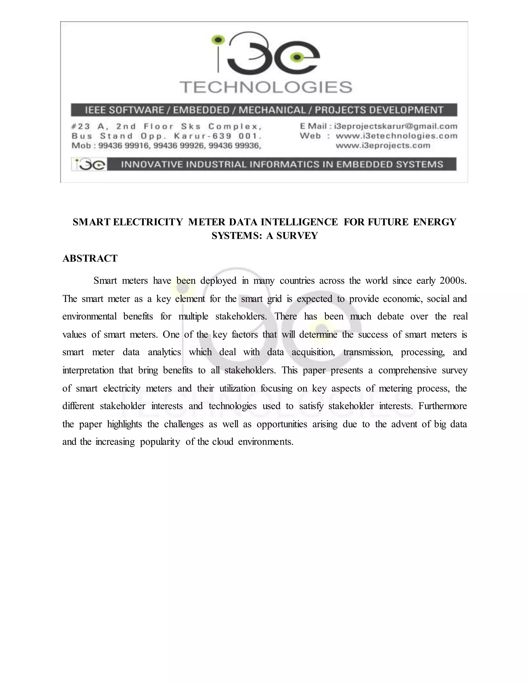 SMART ELECTRICITY METER DATA INTELLIGENCE FOR FUTURE ENERGY
SYSTEMS: A SURVEY
ABSTRACT
Smart meters have been deployed in many countries across the world since early 2000s.
The smart meter as a key element for the smart grid is expected to provide economic, social and
environmental benefits for multiple stakeholders. There has been much debate over the real
values of smart meters. One of the key factors that will determine the success of smart meters is
smart meter data analytics which deal with data acquisition, transmission, processing, and
interpretation that bring benefits to all stakeholders. This paper presents a comprehensive survey
of smart electricity meters and their utilization focusing on key aspects of metering process, the
different stakeholder interests and technologies used to satisfy stakeholder interests. Furthermore
the paper highlights the challenges as well as opportunities arising due to the advent of big data
and the increasing popularity of the cloud environments.