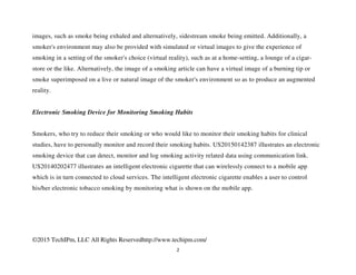 ©2015 TechIPm, LLC All Rights Reservedhttp://www.techipm.com/
2
images, such as smoke being exhaled and alternatively, sidestream smoke being emitted. Additionally, a
smoker's environment may also be provided with simulated or virtual images to give the experience of
smoking in a setting of the smoker's choice (virtual reality), such as at a home-setting, a lounge of a cigar-
store or the like. Alternatively, the image of a smoking article can have a virtual image of a burning tip or
smoke superimposed on a live or natural image of the smoker's environment so as to produce an augmented
reality.
Electronic Smoking Device for Monitoring Smoking Habits
Smokers, who try to reduce their smoking or who would like to monitor their smoking habits for clinical
studies, have to personally monitor and record their smoking habits. US20150142387 illustrates an electronic
smoking device that can detect, monitor and log smoking activity related data using communication link.
US20140202477 illustrates an intelligent electronic cigarette that can wirelessly connect to a mobile app
which is in turn connected to cloud services. The intelligent electronic cigarette enables a user to control
his/her electronic tobacco smoking by monitoring what is shown on the mobile app.
 