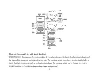©2015 TechIPm, LLC All Rights Reservedhttp://www.techipm.com/
3
Electronic Smoking Device with Haptic Feedback
US20150020825 illustrates an electronic smoking device adapted to provide haptic feedback that indication of
the status of the electronic smoking article to a user. The smoking article comprises a housing that includes a
haptic feedback component, such as a vibration transducer. The smoking article can be formed of a control
 